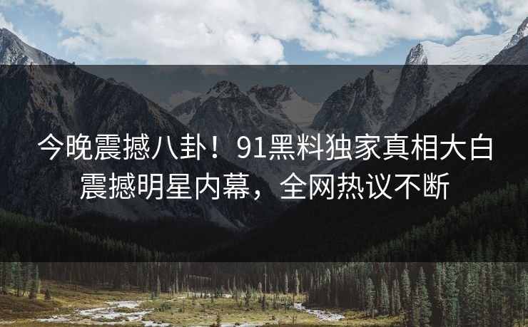 今晚震撼八卦！91黑料独家真相大白震撼明星内幕，全网热议不断