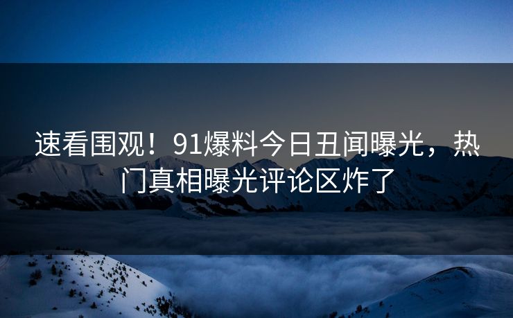 速看围观！91爆料今日丑闻曝光，热门真相曝光评论区炸了
