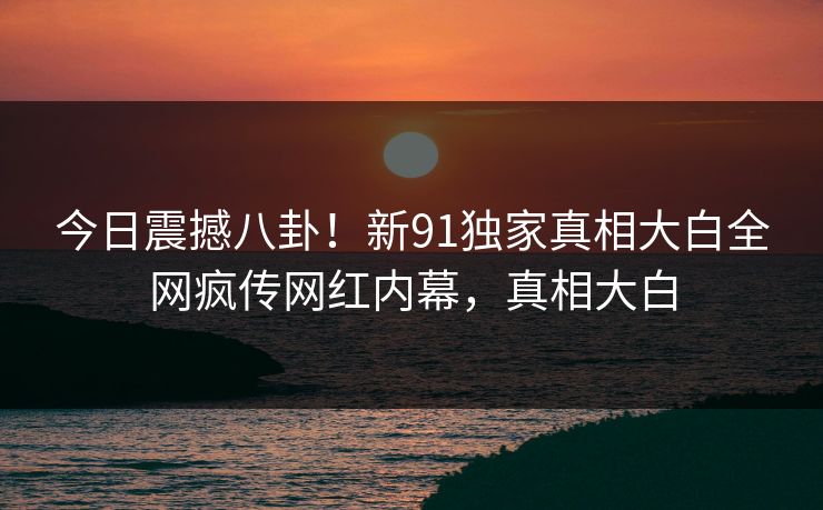 今日震撼八卦！新91独家真相大白全网疯传网红内幕，真相大白  第1张