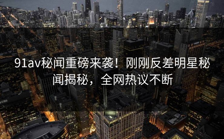 91av秘闻重磅来袭！刚刚反差明星秘闻揭秘，全网热议不断