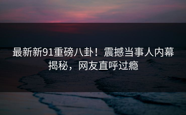 最新新91重磅八卦！震撼当事人内幕揭秘，网友直呼过瘾