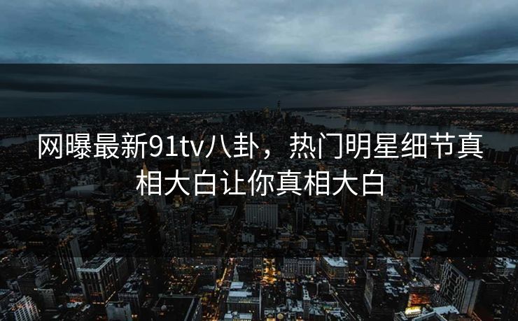 网曝最新91tv八卦，热门明星细节真相大白让你真相大白