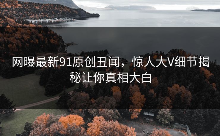网曝最新91原创丑闻，惊人大V细节揭秘让你真相大白
