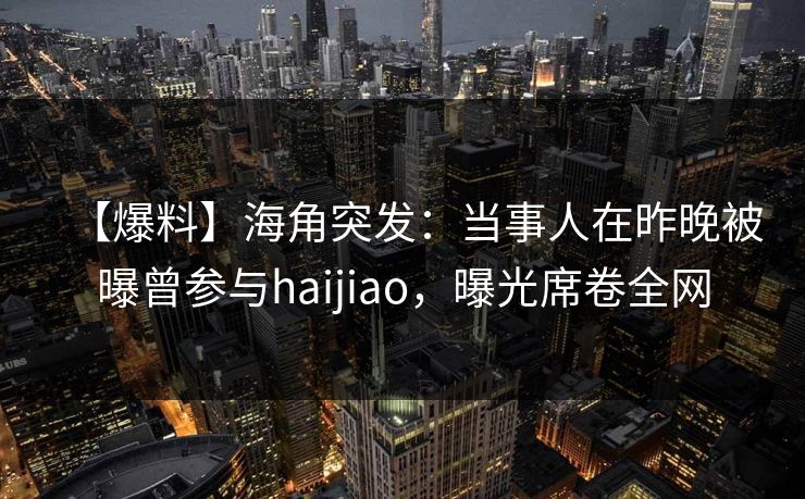 【爆料】海角突发：当事人在昨晚被曝曾参与haijiao，曝光席卷全网