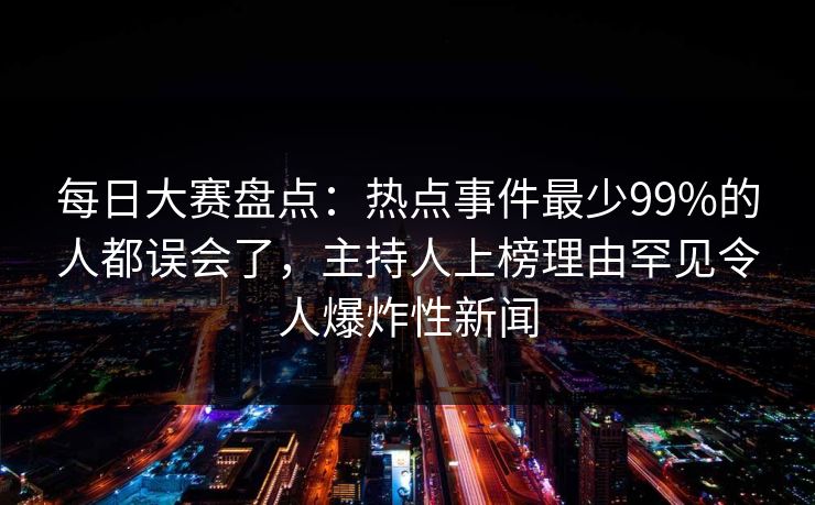 每日大赛盘点：热点事件最少99%的人都误会了，主持人上榜理由罕见令人爆炸性新闻  第1张