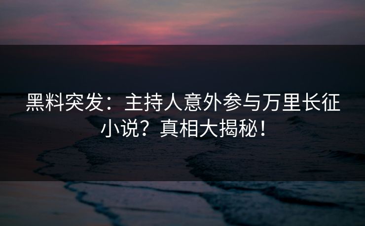 黑料突发：主持人意外参与万里长征小说？真相大揭秘！  第1张