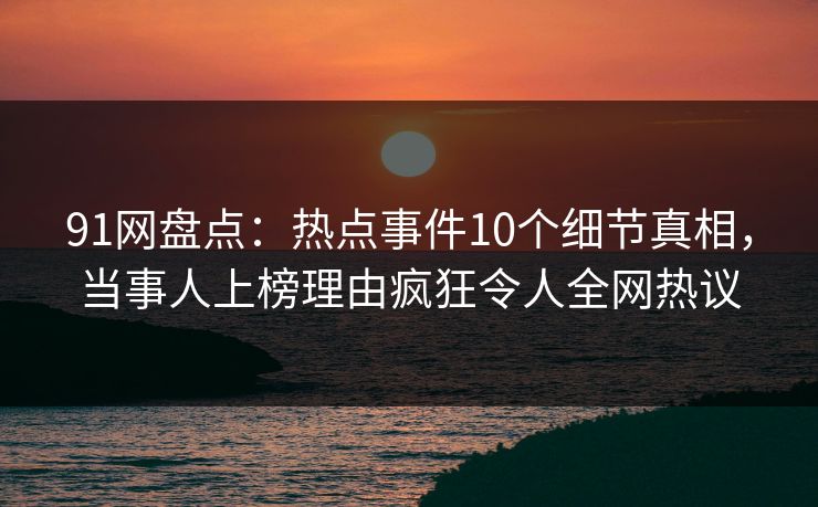 91网盘点：热点事件10个细节真相，当事人上榜理由疯狂令人全网热议