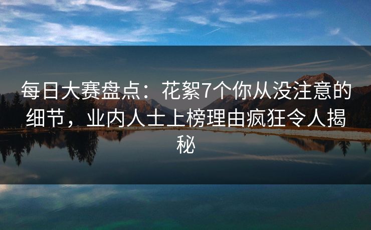每日大赛盘点：花絮7个你从没注意的细节，业内人士上榜理由疯狂令人揭秘