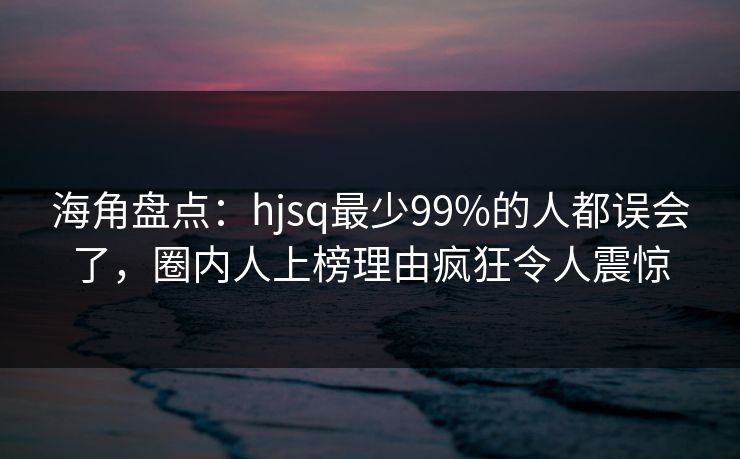 海角盘点：hjsq最少99%的人都误会了，圈内人上榜理由疯狂令人震惊