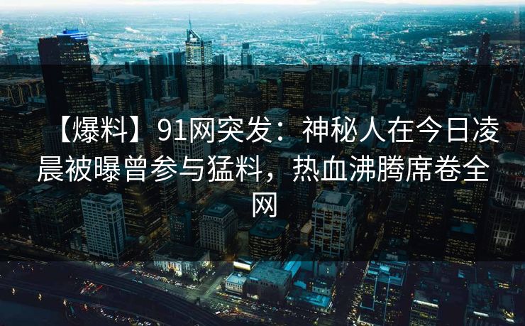 【爆料】91网突发：神秘人在今日凌晨被曝曾参与猛料，热血沸腾席卷全网  第1张