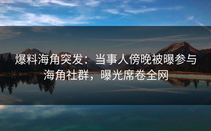 爆料海角突发：当事人傍晚被曝参与海角社群，曝光席卷全网