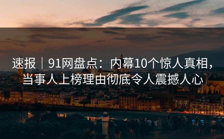 速报｜91网盘点：内幕10个惊人真相，当事人上榜理由彻底令人震撼人心