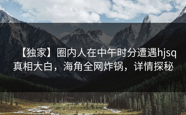【独家】圈内人在中午时分遭遇hjsq真相大白，海角全网炸锅，详情探秘