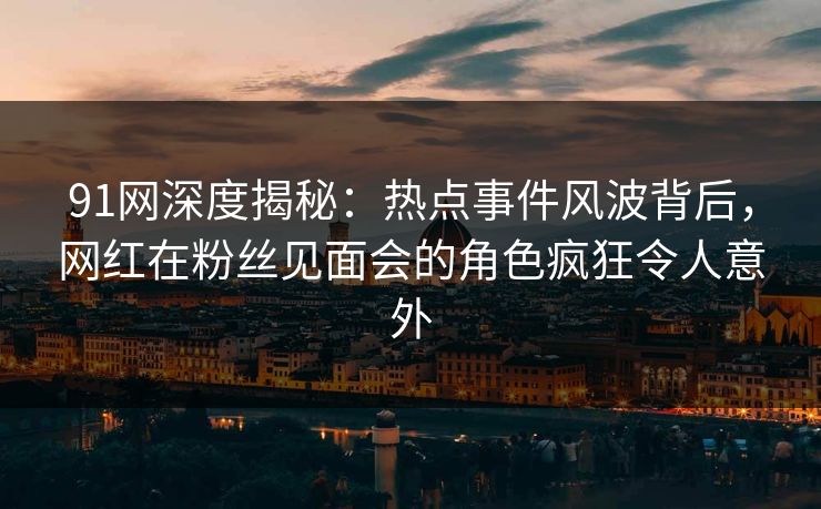 91网深度揭秘：热点事件风波背后，网红在粉丝见面会的角色疯狂令人意外