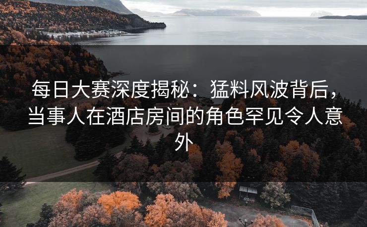 每日大赛深度揭秘：猛料风波背后，当事人在酒店房间的角色罕见令人意外