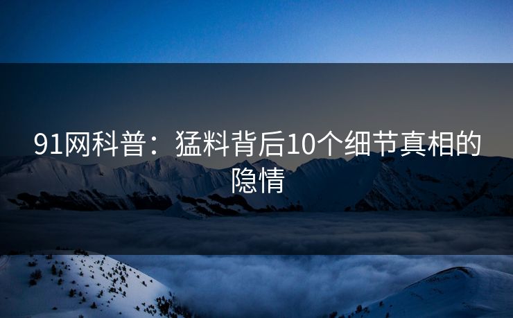 91网科普：猛料背后10个细节真相的隐情  第1张