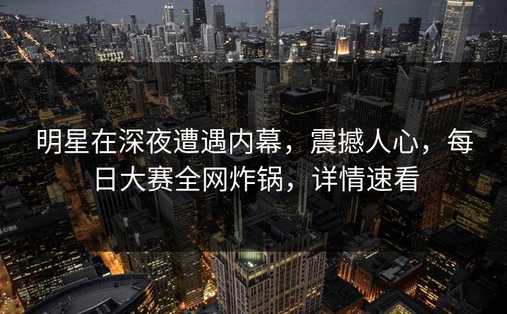 明星在深夜遭遇内幕，震撼人心，每日大赛全网炸锅，详情速看  第1张