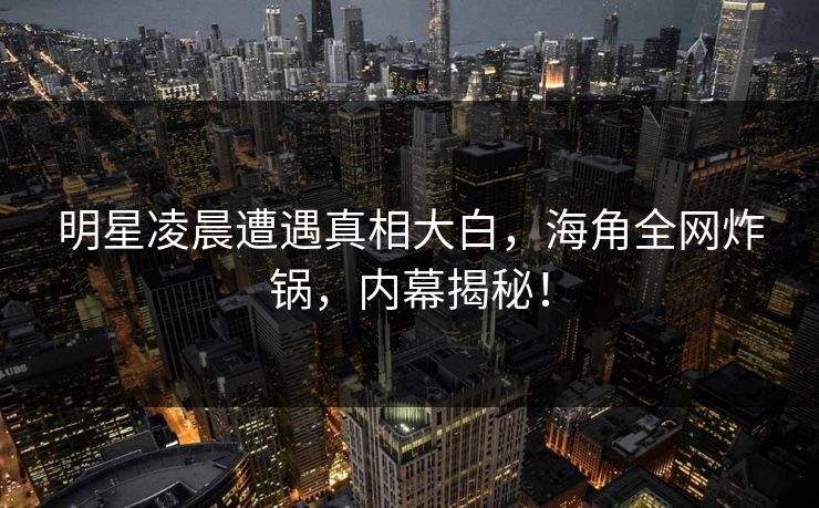 明星凌晨遭遇真相大白，海角全网炸锅，内幕揭秘！  第1张
