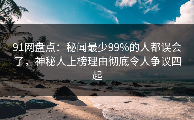 91网盘点：秘闻最少99%的人都误会了，神秘人上榜理由彻底令人争议四起