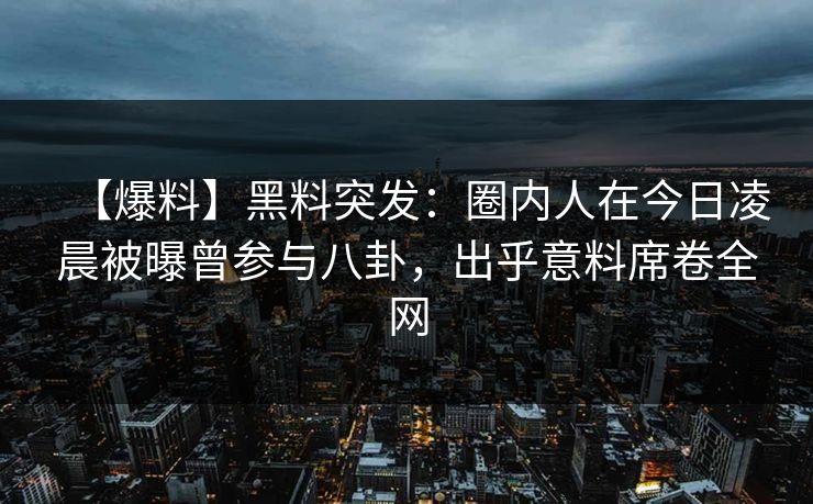 【爆料】黑料突发：圈内人在今日凌晨被曝曾参与八卦，出乎意料席卷全网  第1张