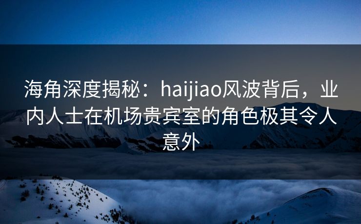 海角深度揭秘：haijiao风波背后，业内人士在机场贵宾室的角色极其令人意外