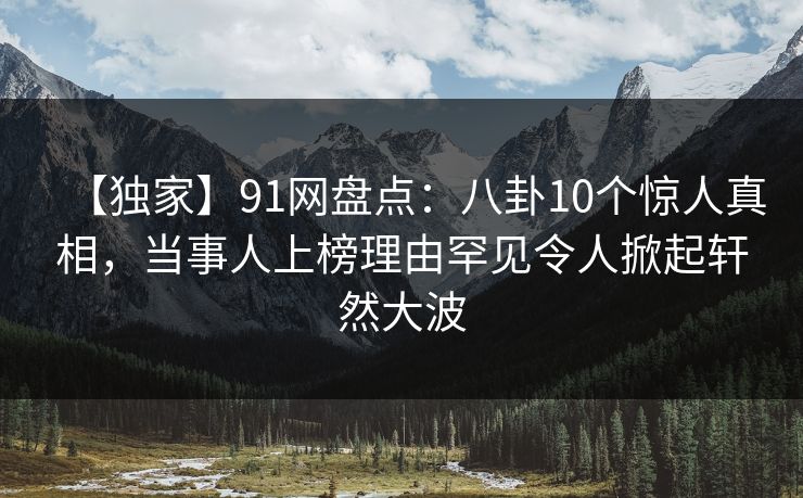 【独家】91网盘点：八卦10个惊人真相，当事人上榜理由罕见令人掀起轩然大波