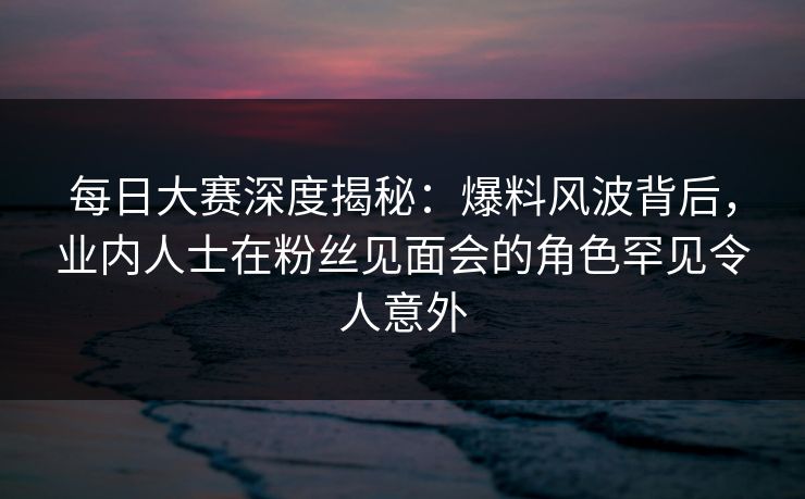 每日大赛深度揭秘：爆料风波背后，业内人士在粉丝见面会的角色罕见令人意外