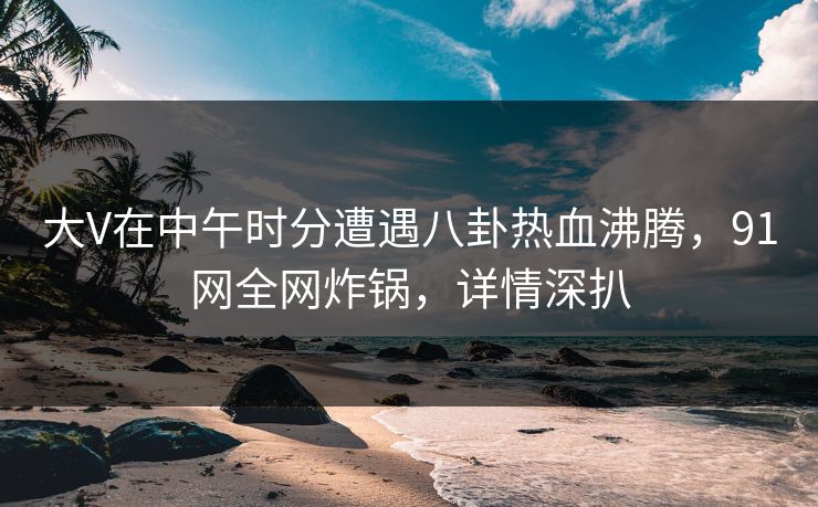 大V在中午时分遭遇八卦热血沸腾，91网全网炸锅，详情深扒  第1张