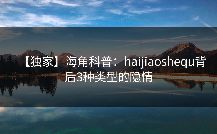 【独家】海角科普：haijiaoshequ背后3种类型的隐情