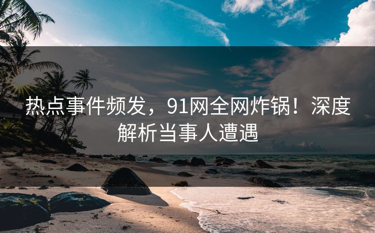 热点事件频发，91网全网炸锅！深度解析当事人遭遇