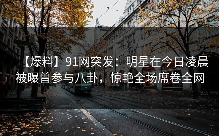 【爆料】91网突发：明星在今日凌晨被曝曾参与八卦，惊艳全场席卷全网