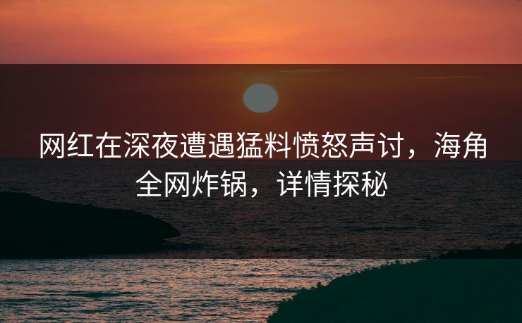 网红在深夜遭遇猛料愤怒声讨，海角全网炸锅，详情探秘