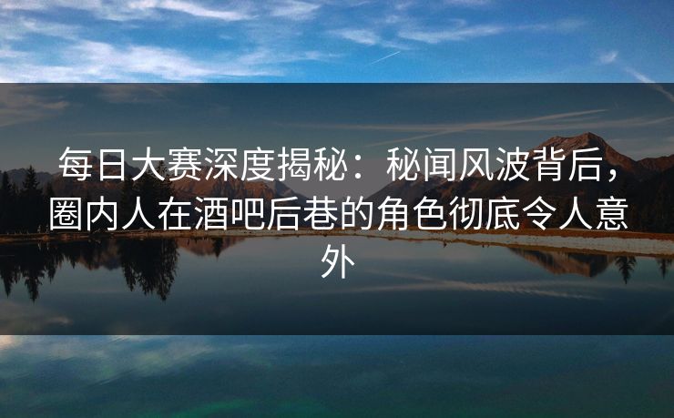 每日大赛深度揭秘：秘闻风波背后，圈内人在酒吧后巷的角色彻底令人意外  第1张