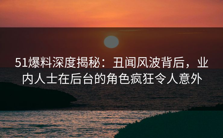 51爆料深度揭秘：丑闻风波背后，业内人士在后台的角色疯狂令人意外  第1张