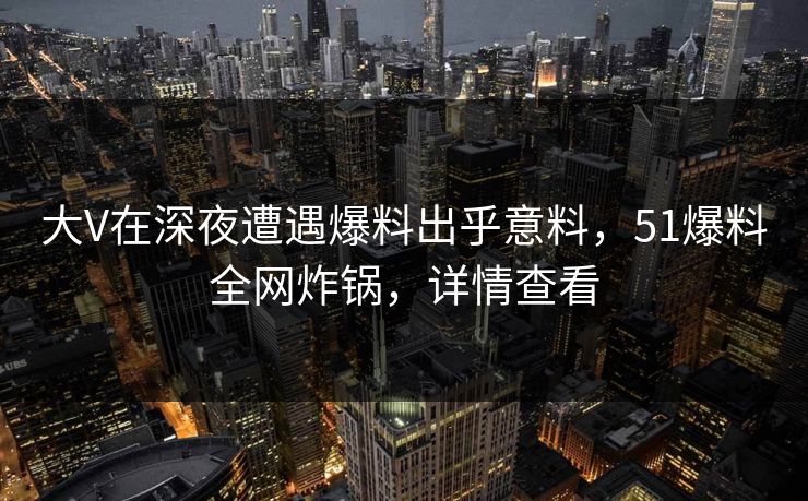 大V在深夜遭遇爆料出乎意料，51爆料全网炸锅，详情查看