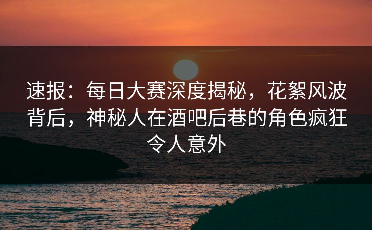 速报：每日大赛深度揭秘，花絮风波背后，神秘人在酒吧后巷的角色疯狂令人意外  第1张