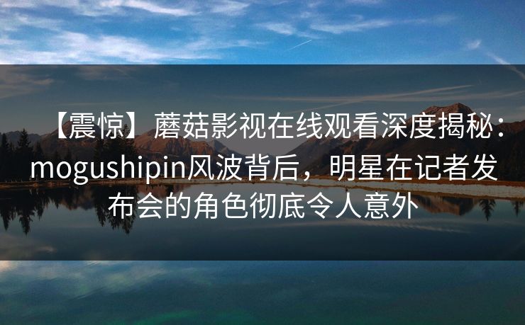 【震惊】蘑菇影视在线观看深度揭秘：mogushipin风波背后，明星在记者发布会的角色彻底令人意外  第1张
