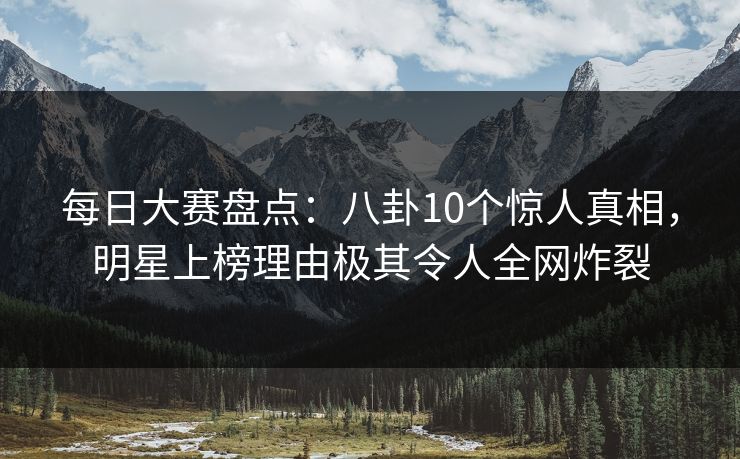 每日大赛盘点：八卦10个惊人真相，明星上榜理由极其令人全网炸裂