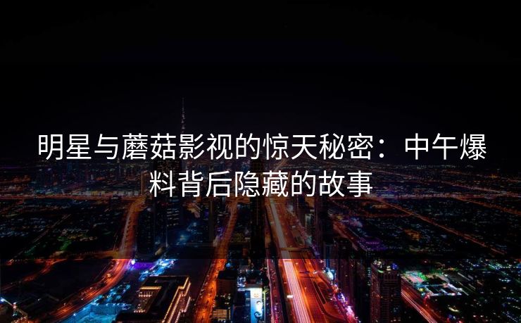 明星与蘑菇影视的惊天秘密：中午爆料背后隐藏的故事