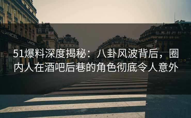 51爆料深度揭秘：八卦风波背后，圈内人在酒吧后巷的角色彻底令人意外