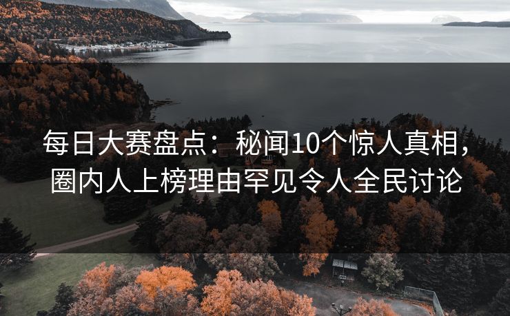 每日大赛盘点：秘闻10个惊人真相，圈内人上榜理由罕见令人全民讨论  第1张