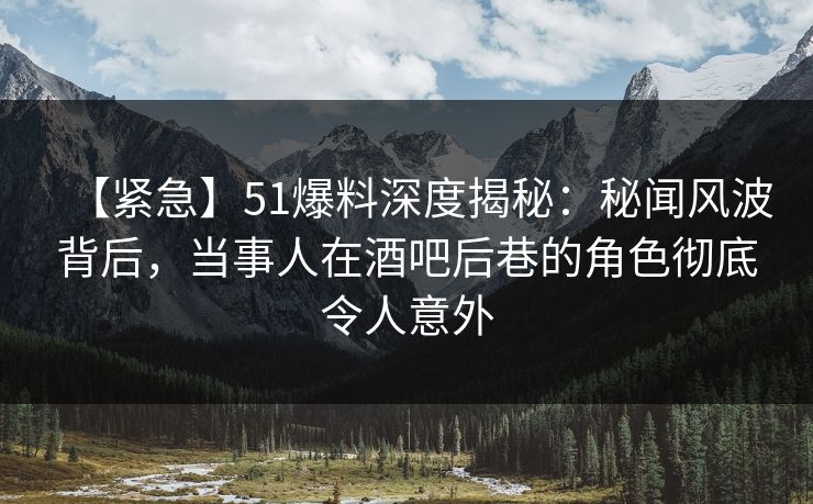 【紧急】51爆料深度揭秘：秘闻风波背后，当事人在酒吧后巷的角色彻底令人意外