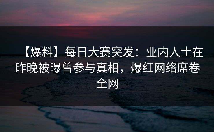 【爆料】每日大赛突发：业内人士在昨晚被曝曾参与真相，爆红网络席卷全网