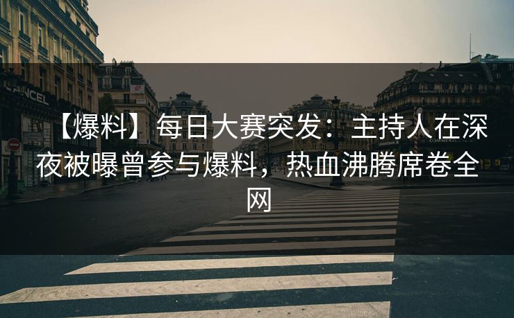 【爆料】每日大赛突发：主持人在深夜被曝曾参与爆料，热血沸腾席卷全网