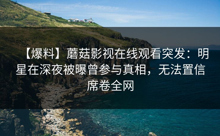 【爆料】蘑菇影视在线观看突发：明星在深夜被曝曾参与真相，无法置信席卷全网