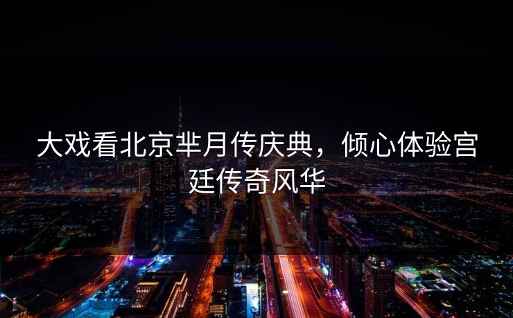大戏看北京芈月传庆典，倾心体验宫廷传奇风华  第1张