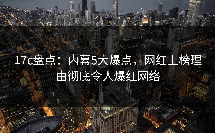 17c盘点：内幕5大爆点，网红上榜理由彻底令人爆红网络  第1张