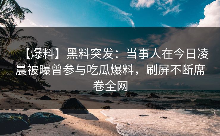 【爆料】黑料突发：当事人在今日凌晨被曝曾参与吃瓜爆料，刷屏不断席卷全网