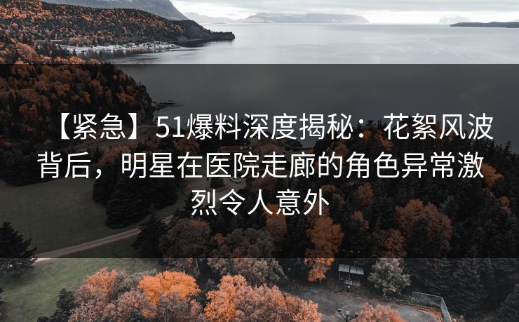 【紧急】51爆料深度揭秘:花絮风波背后,明星在医院走廊的角色异常激烈令人意外
