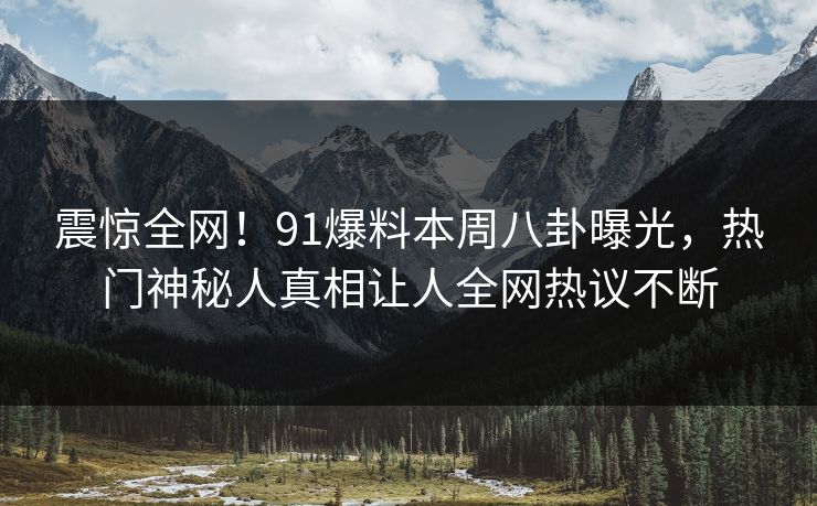 震惊全网！91爆料本周八卦曝光，热门神秘人真相让人全网热议不断